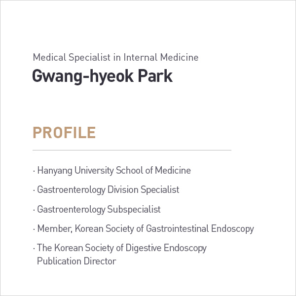 Medical Specialist in Internal Medicine
            Gwang-hyeok Park
            PROFILE
            • Hanyang University School of Medicine
            • Gastroenterology Division Specialist
            • Gastroenterology Subspecialist
            • Member, Korean Society of Gastrointestinal Endoscopy
            •The Korean Society of Digestive Endoscopy
            Publication Director profile