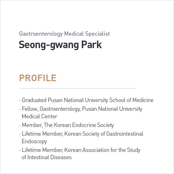 Gastroenterology Medical Specialist
            Seong-gwang Park
            PROFILE
            • Graduated Pusan National University School of Medicine
            • Fellow, Gastroenterology, Pusan National University
            Medical Center
            • Member, The Korean Endocrine Society
            • Lifetime Member, Korean Society of Gastrointestinal Endoscopy
            • Lifetime Member, Korean Association for the Study of Intestinal Diseases profile