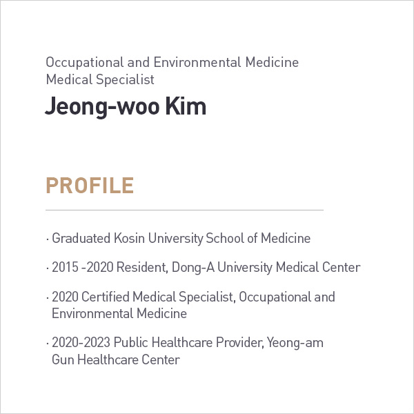 Occupational and Environmental Medicine
            Medical Specialist
            Jeong-woo Kim
            PROFILE
            • Graduated Kosin University School of Medicine
            • 2015-2020 Resident, Dong-A University Medical Center
            • 2020 Certified Medical Specialist, Occupational and Environmental Medicine
            • 2020-2023 Public Healthcare Provider, Yeong-am
            Gun Healthcare Center profile