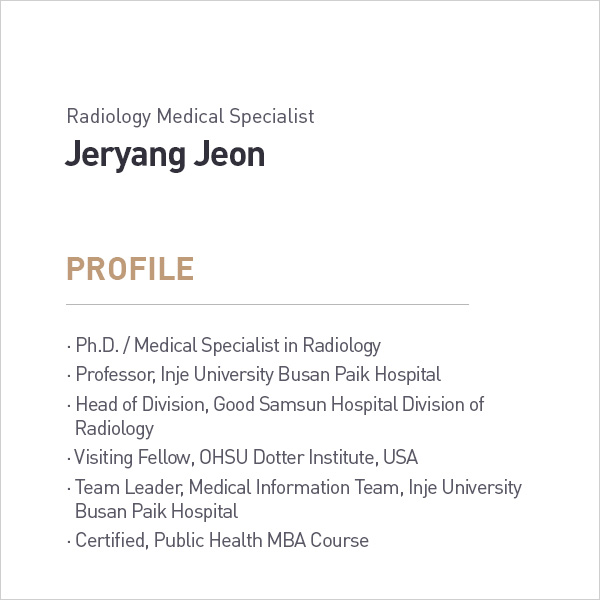 Radiology Medical Specialist
            Jeryang Jeon
            PROFILE
            • Ph.D. / Medical Specialist in Radiology
            • Professor, Inje University Busan Paik Hospital
            • Head of Division, Good Samsun Hospital Division of Radiology
            • Visiting Fellow, OHSU Dotter Institute, USA
            • Team Leader, Medical Information Team, Inje University
            Busan Paik Hospital
            • Certified, Public Health MBA Course profile