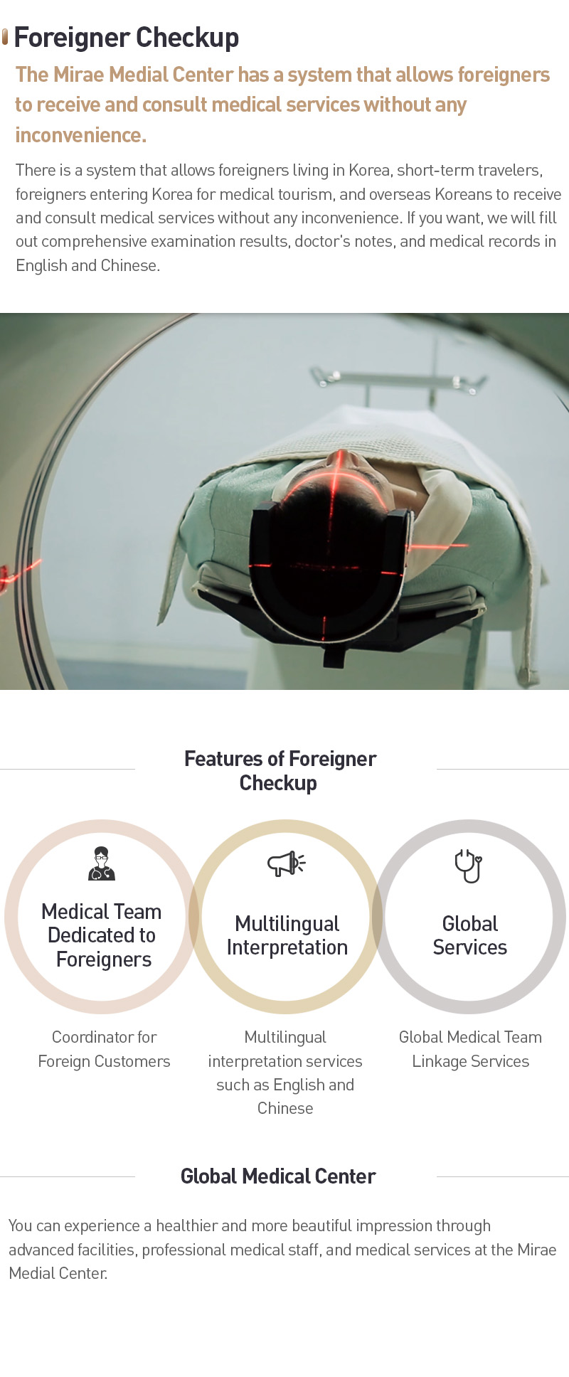 [Foreigner Checkup] The Mirae Medial Center has a system that allows foreigners to receive and consult medical services without any inconvenience. There is a system that allows foreigners living in Korea, short-term travelers, foreigners entering Korea for medical tourism, and overseas Koreans to receive and consult medical services without any inconvenience. If you want, we will fill out comprehensive examination results, doctor's notes, and medical records in English and Chinese. [Features of Foreigner Checkup] Medical Team Dedicated to Foreigners - Coordinator for Foreign Customers, Multilingual Interpretation - Multilingual interpretation services such as English and Chinese, Global Services - Global Medical Team Linkage Services. [Global Medical Center] You can experience a healthier and more beautiful impression through advanced facilities, professional medical staff, and medical services at the Mirae Medial Center.