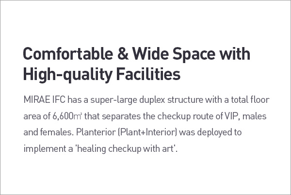 Comfortable & Wide Space with High-quality Facilities. MIRAE IFC has a super-large duplex structure with a total floor area of 6,600m' that separates the checkup route of VIP, males and females. Planterior (Plant+Interior) was deployed to implement a 'healing checkup with art. description