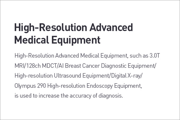 High-Resolution Advanced Medical Equipment. High-Resolution Advanced Medical Equipment, such as 3.0T MR /128ch MDCT/Al Breast Cancer Diagnostic Equipment/ High-resolution Ultrasound Equipment/Digital X-ray/ Olympus 290 High-resolution Endoscopy Equipment, is used to increase the accuracy of diagnosis. description