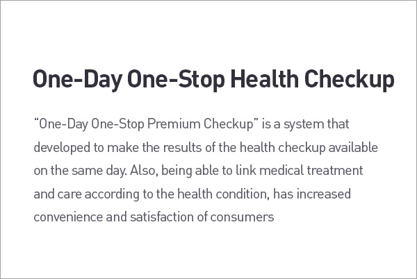 One-Day One-Stop Health Checkup. "One-Day One-Stop Premium Checkup" is a system that developed to make the results of the health checkup available on the same day. Also, being able to link medical treatment and care according to the health condition, has increased convenience and satisfaction of consumers description