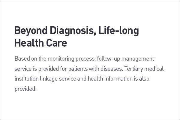 Beyond Diagnosis, Life-long Health Care. Based on the monitoring process, follow-up management service is provided for patients with diseases. Tertiary medical institution linkage service and health information is also provided. description