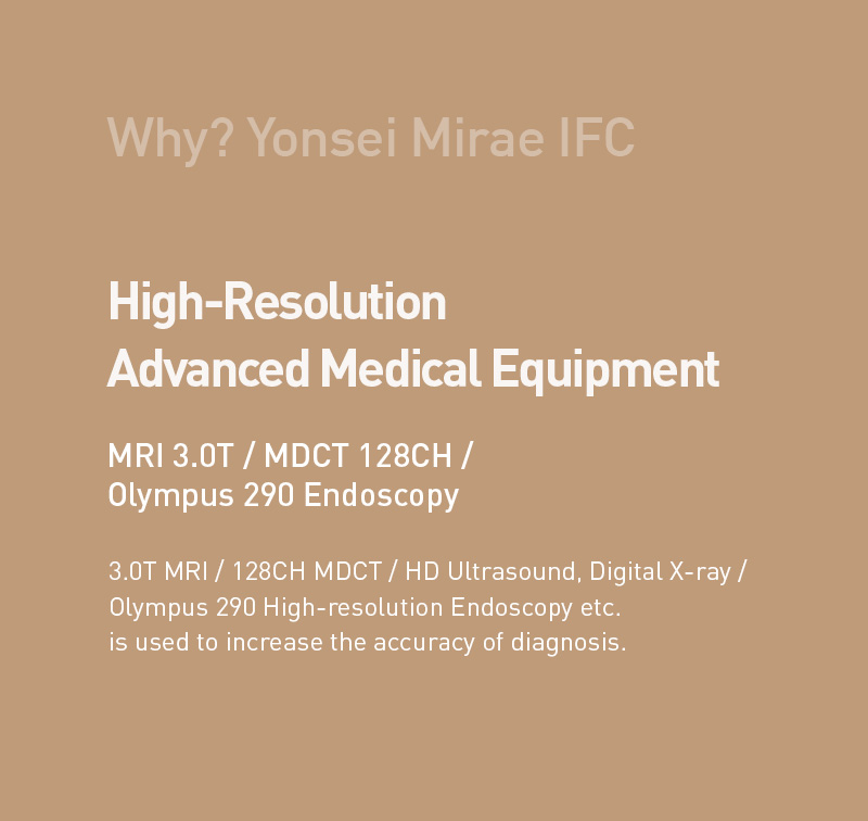 Why? Yonsei Mirae IFC - 
      High-Resolution Advanced Medical Equipment.
      MRI 3.0T / MDCT 128CH / Olympus 290 Endoscopy.
      3.0T MRI / 128CH MDCT / HD Ultrasound, Digital X-ray / Olympus 290 High-resolution Endoscopy etc. is used to increase the accuracy of diagnosis.
